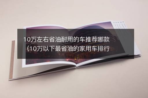 10万左右省油耐用的车推荐哪款（10万以下最省油的家用车排行榜）