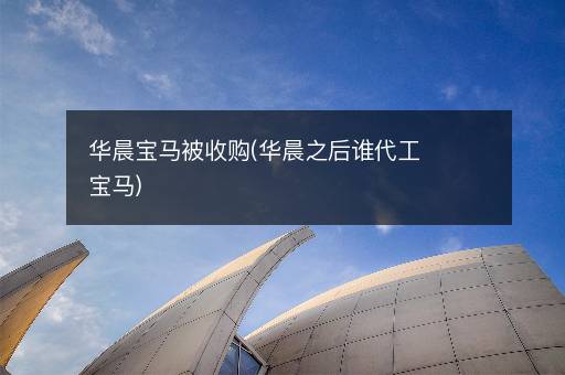 华晨宝马被收购(华晨之后谁代工宝马)
