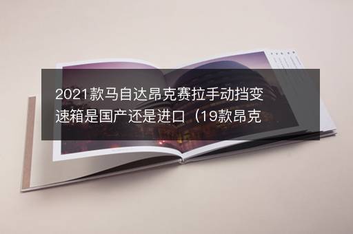 2021款马自达昂克赛拉手动挡变速箱是国产还是进口（19款昂克赛拉用的什么变速箱）