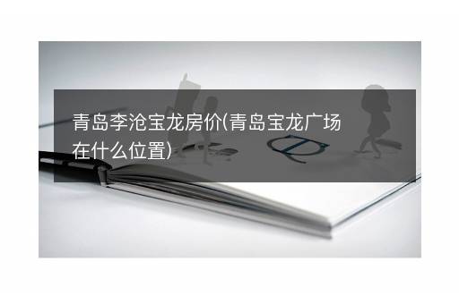 青岛李沧宝龙房价(青岛宝龙广场在什么位置)
