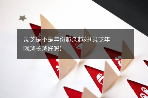 灵芝是不是年份越久越好(灵芝年限越长越好吗)