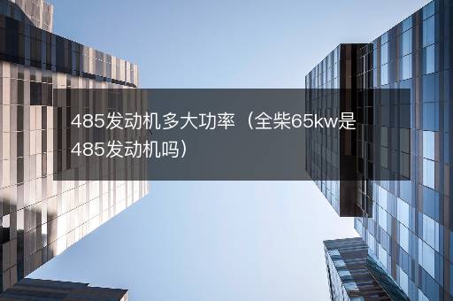 485发动机多大功率（全柴65kw是485发动机吗）